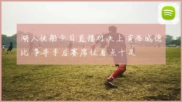 湖人快船今日直播对决上演洛城德比 争夺季后赛席位看点十足