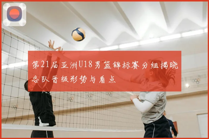 第21届亚洲U18男篮锦标赛分组揭晓各队晋级形势与看点