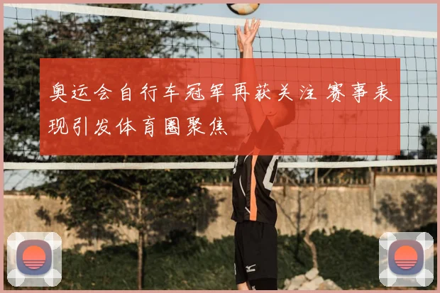 奥运会自行车冠军再获关注 赛事表现引发体育圈聚焦