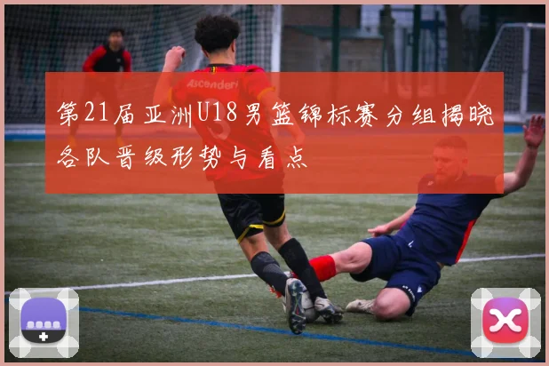 第21届亚洲U18男篮锦标赛分组揭晓各队晋级形势与看点