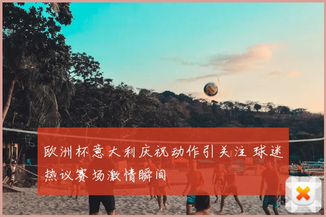 欧洲杯意大利庆祝动作引关注 球迷热议赛场激情瞬间