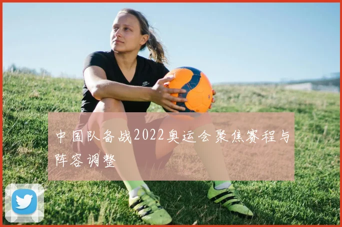 中国队备战2022奥运会聚焦赛程与阵容调整