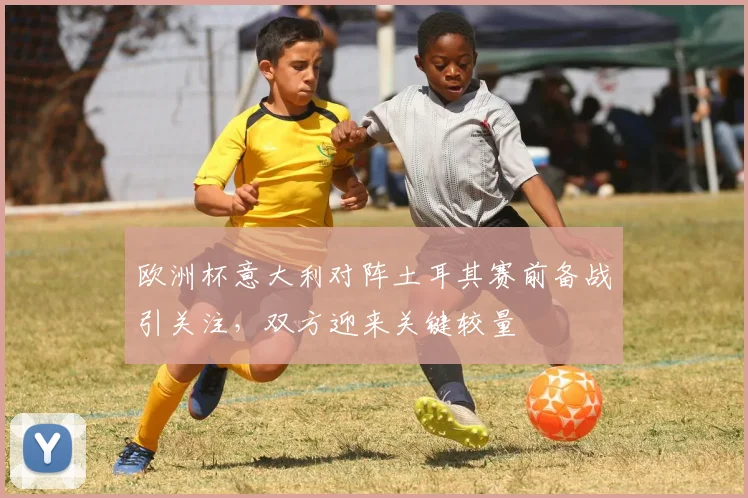 欧洲杯意大利对阵土耳其赛前备战引关注,双方迎来关键较量