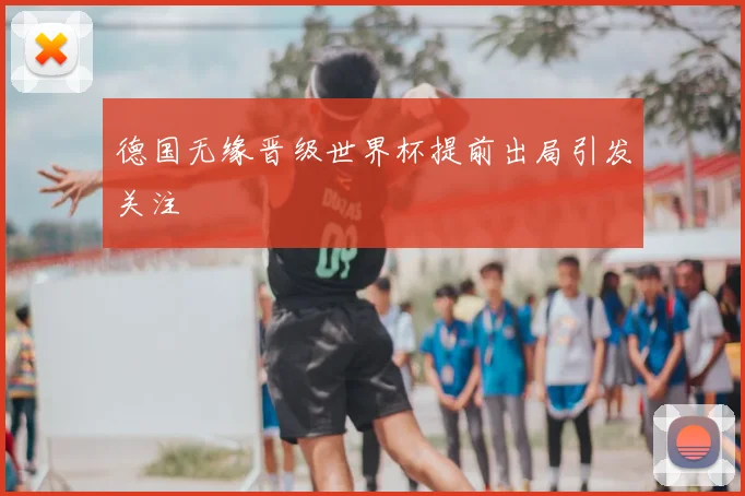 德国无缘晋级世界杯提前出局引发关注