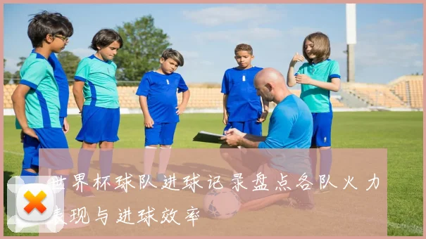 世界杯球队进球记录盘点各队火力表现与进球效率