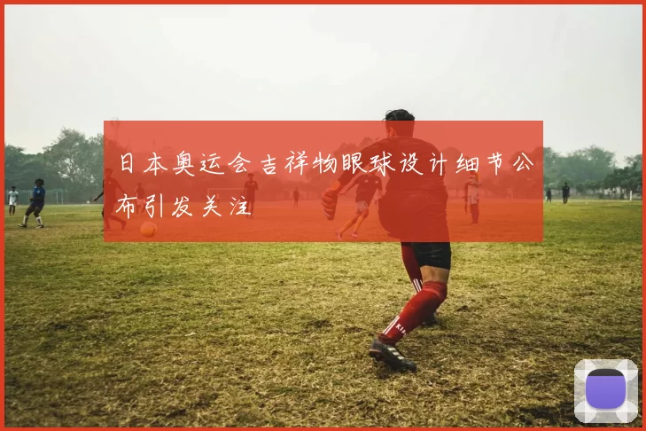 日本奥运会吉祥物眼球设计细节公布引发关注