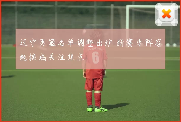 辽宁男篮名单调整出炉 新赛季阵容轮换成关注焦点