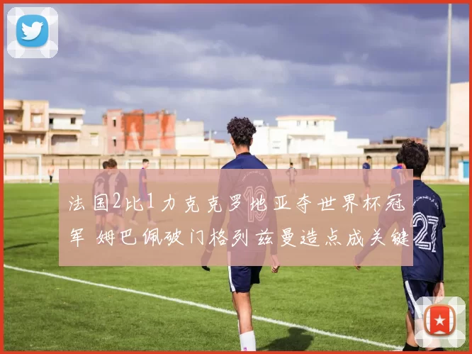 法国2比1力克克罗地亚夺世界杯冠军 姆巴佩破门格列兹曼造点成关键