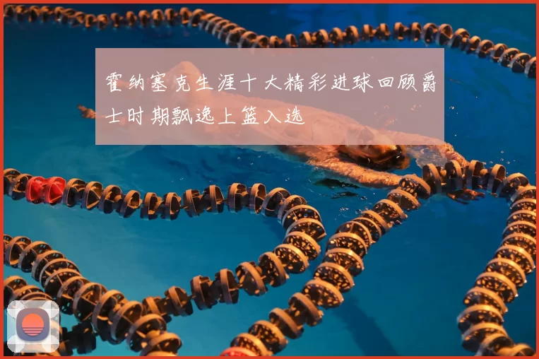 霍纳塞克生涯十大精彩进球回顾爵士时期飘逸上篮入选