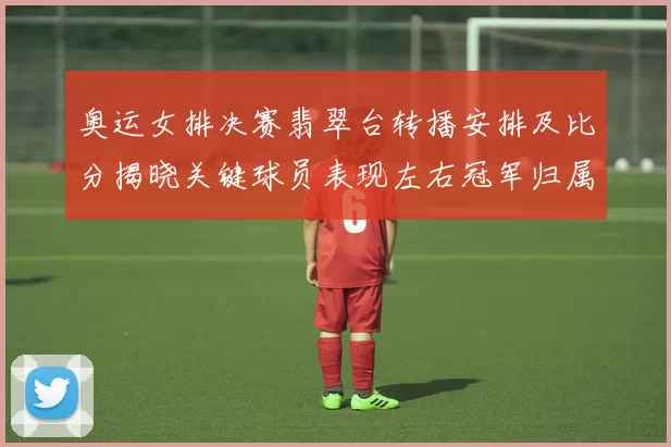 奥运女排决赛翡翠台转播安排及比分揭晓关键球员表现左右冠军归属