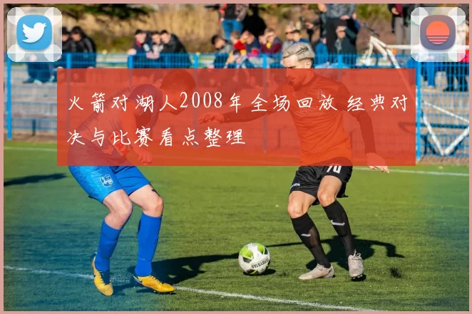 火箭对湖人2008年全场回放 经典对决与比赛看点整理