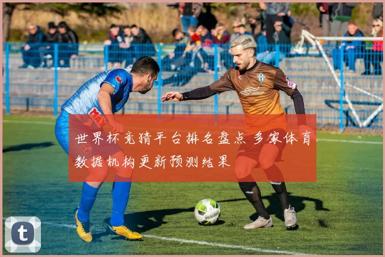 世界杯竞猜平台排名盘点 多家体育数据机构更新预测结果