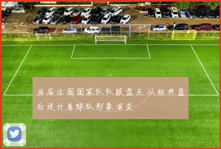 历届法国国家队队服盘点 从经典蓝白设计看球队形象演变