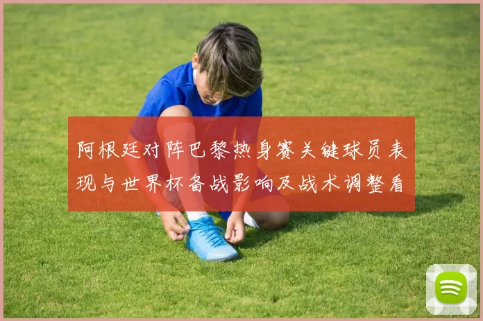 阿根廷对阵巴黎热身赛关键球员表现与世界杯备战影响及战术调整看点