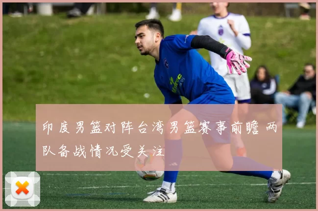 印度男篮对阵台湾男篮赛事前瞻 两队备战情况受关注