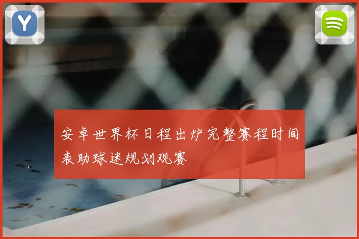安卓世界杯日程出炉完整赛程时间表助球迷规划观赛