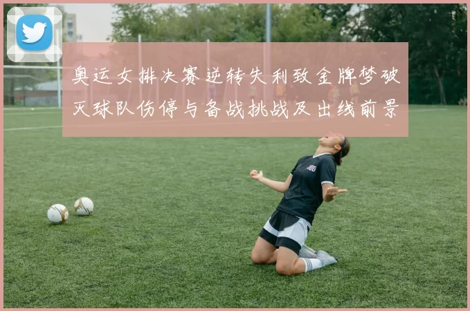 奥运女排决赛逆转失利致金牌梦破灭球队伤停与备战挑战及出线前景
