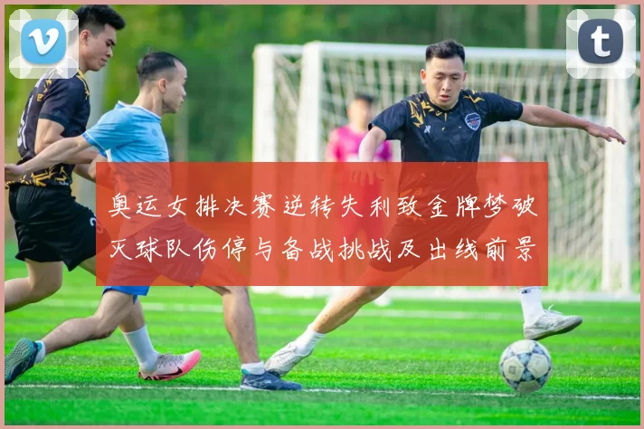 奥运女排决赛逆转失利致金牌梦破灭球队伤停与备战挑战及出线前景