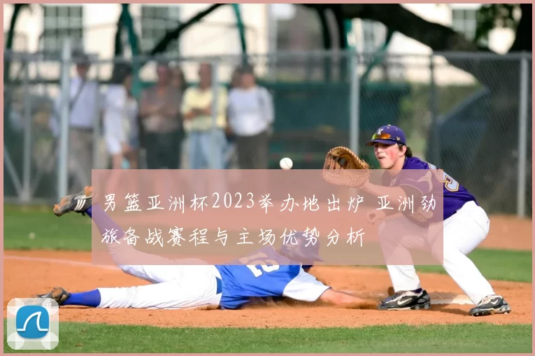 男篮亚洲杯2023举办地出炉 亚洲劲旅备战赛程与主场优势分析