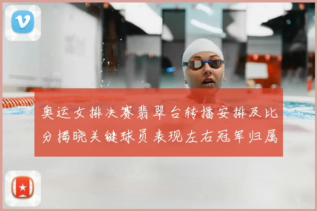 奥运女排决赛翡翠台转播安排及比分揭晓关键球员表现左右冠军归属