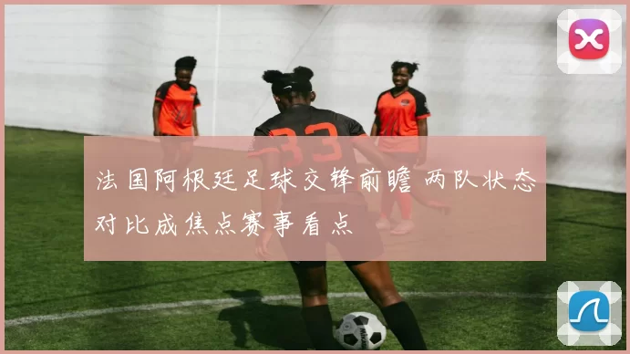 法国阿根廷足球交锋前瞻 两队状态对比成焦点赛事看点