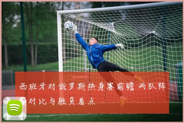 西班牙对俄罗斯热身赛前瞻 两队阵容对比与胜负看点