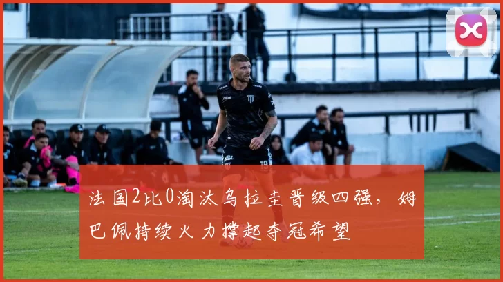 法国2比0淘汰乌拉圭晋级四强，姆巴佩持续火力撑起夺冠希望