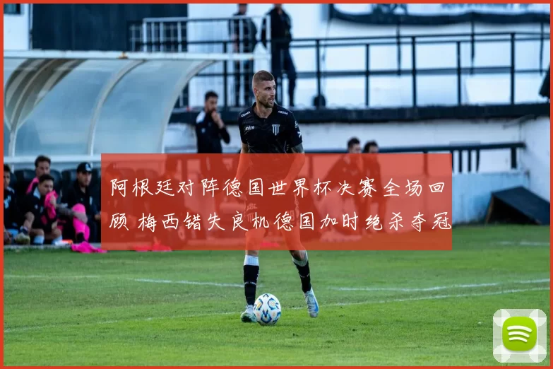 阿根廷对阵德国世界杯决赛全场回顾 梅西错失良机德国加时绝杀夺冠