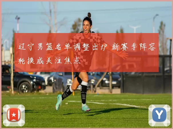 辽宁男篮名单调整出炉 新赛季阵容轮换成关注焦点