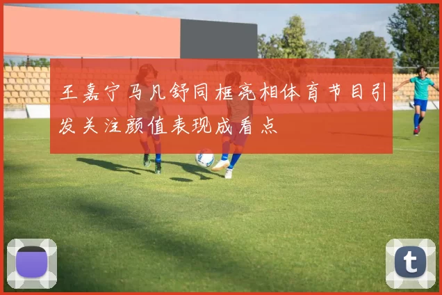 王嘉宁马凡舒同框亮相体育节目引发关注颜值表现成看点