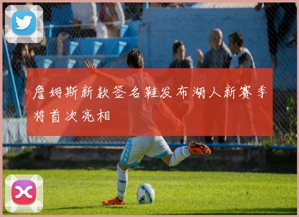 詹姆斯新款签名鞋发布湖人新赛季将首次亮相