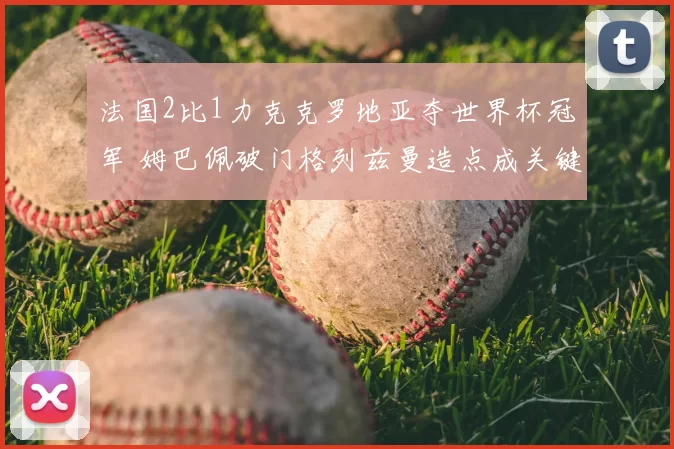 法国2比1力克克罗地亚夺世界杯冠军 姆巴佩破门格列兹曼造点成关键