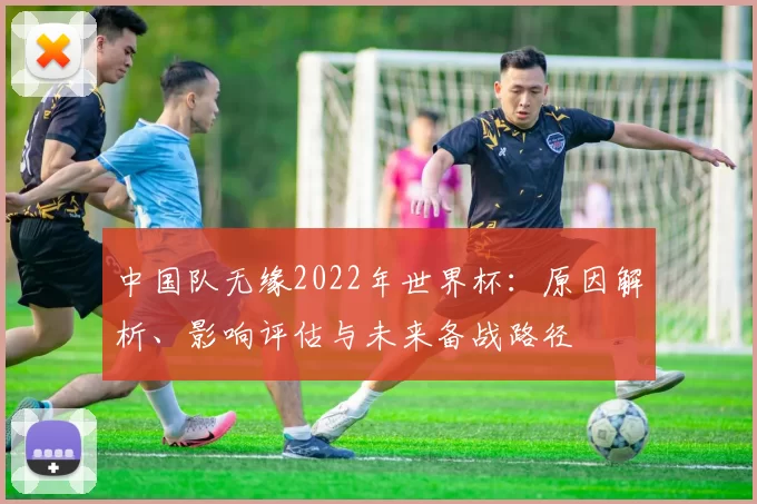 中国队无缘2022年世界杯：原因解析、影响评估与未来备战路径