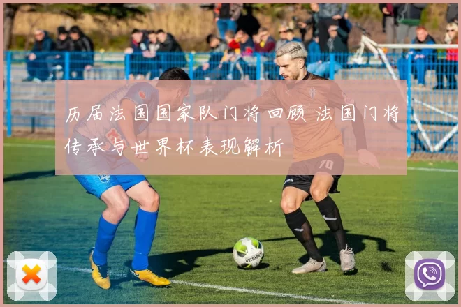 历届法国国家队门将回顾 法国门将传承与世界杯表现解析