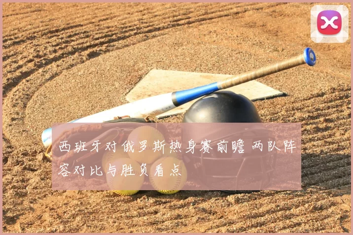 西班牙对俄罗斯热身赛前瞻 两队阵容对比与胜负看点