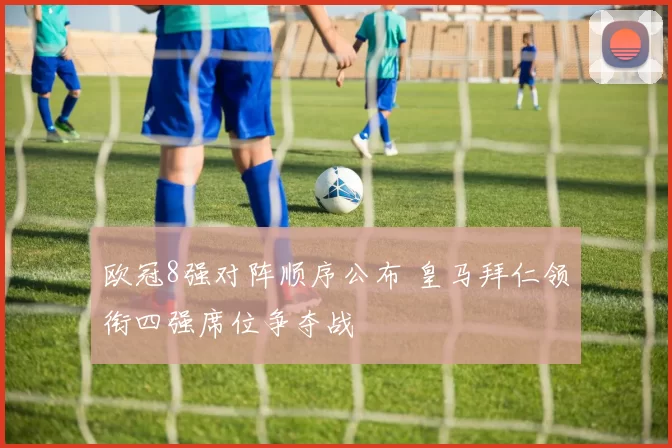 欧冠8强对阵顺序公布 皇马拜仁领衔四强席位争夺战