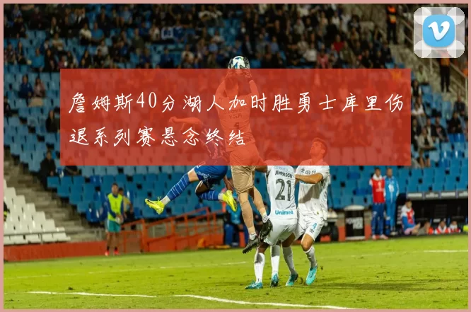 詹姆斯40分湖人加时胜勇士库里伤退系列赛悬念终结