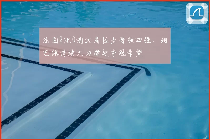 法国2比0淘汰乌拉圭晋级四强，姆巴佩持续火力撑起夺冠希望