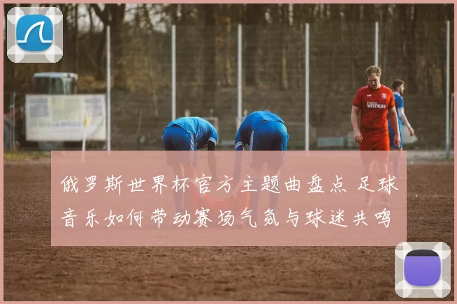 俄罗斯世界杯官方主题曲盘点 足球音乐如何带动赛场气氛与球迷共鸣