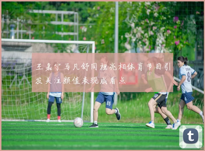 王嘉宁马凡舒同框亮相体育节目引发关注颜值表现成看点