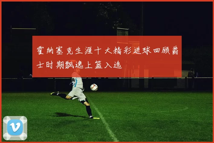 霍纳塞克生涯十大精彩进球回顾爵士时期飘逸上篮入选