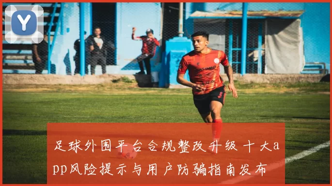 足球外围平台合规整改升级 十大app风险提示与用户防骗指南发布