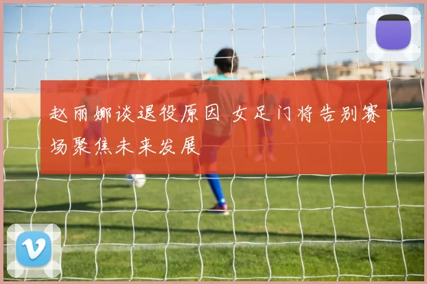 赵丽娜谈退役原因 女足门将告别赛场聚焦未来发展