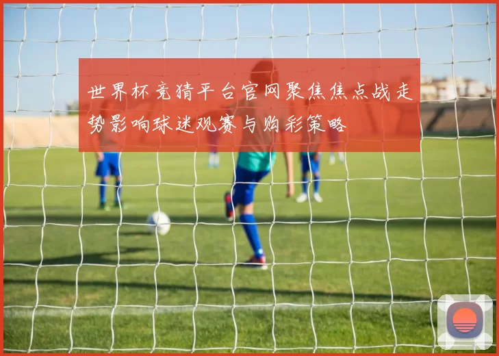 世界杯竞猜平台官网聚焦焦点战走势影响球迷观赛与购彩策略