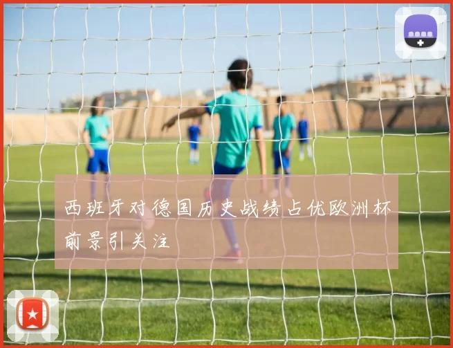 西班牙对德国历史战绩占优欧洲杯前景引关注
