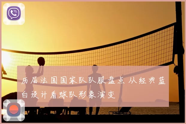 历届法国国家队队服盘点 从经典蓝白设计看球队形象演变