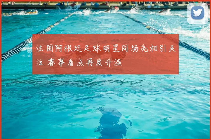 法国阿根廷足球明星同场亮相引关注 赛事看点再度升温
