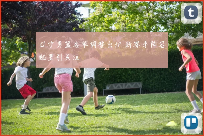 辽宁男篮名单调整出炉 新赛季阵容配置引关注