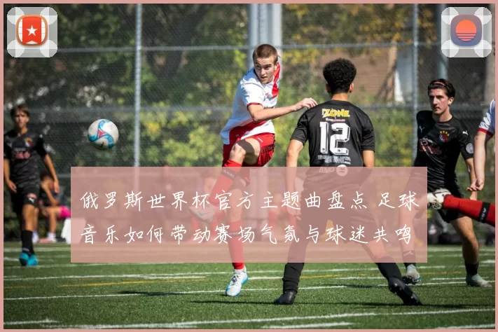 俄罗斯世界杯官方主题曲盘点 足球音乐如何带动赛场气氛与球迷共鸣